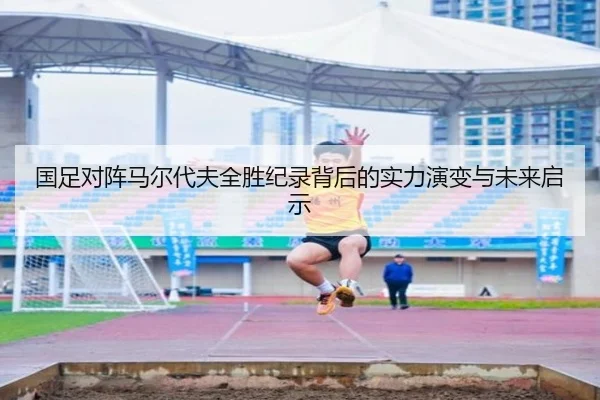 国足对阵马尔代夫全胜纪录背后的实力演变与未来启示