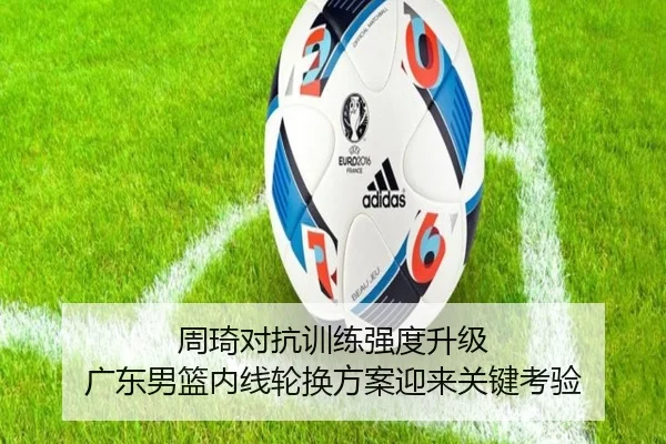 周琦对抗训练强度升级 广东男篮内线轮换方案迎来关键考验